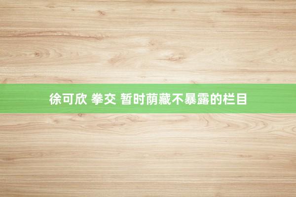 徐可欣 拳交 暂时荫藏不暴露的栏目