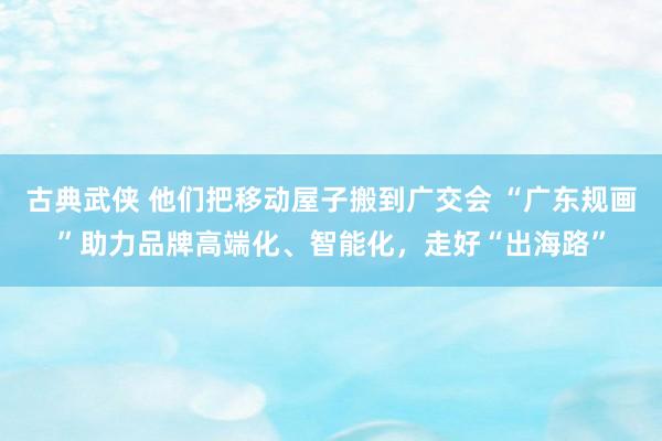 古典武侠 他们把移动屋子搬到广交会 “广东规画”助力品牌高端化、智能化，走好“出海路”