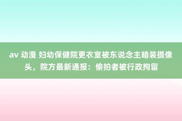av 动漫 妇幼保健院更衣室被东说念主暗装摄像头，院方最新通报：偷拍者被行政拘留