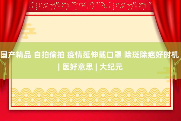 国产精品 自拍偷拍 疫情延伸戴口罩 除斑除疤好时机 | 医好意思 | 大纪元