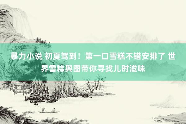 暴力小说 初夏驾到！第一口雪糕不错安排了 世界雪糕舆图带你寻找儿时滋味