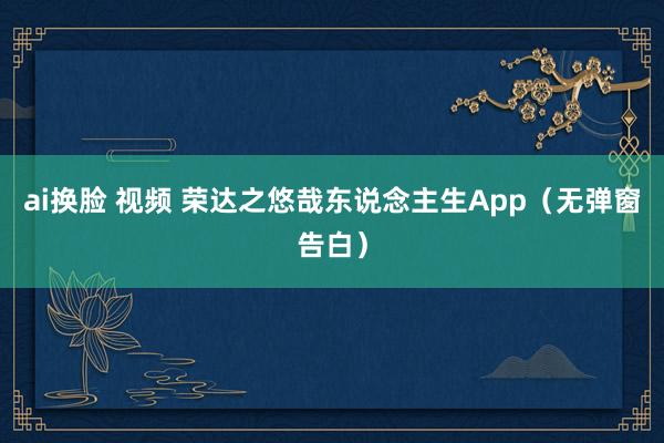 ai换脸 视频 荣达之悠哉东说念主生App（无弹窗告白）