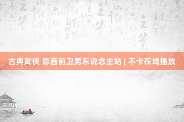 古典武侠 影音前卫男东说念主站 | 不卡在线播放