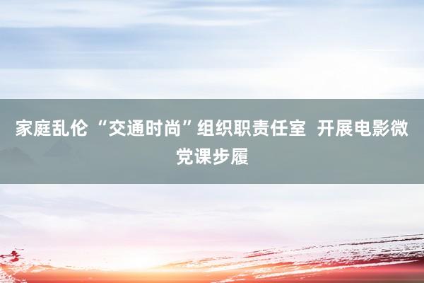 家庭乱伦 “交通时尚”组织职责任室  开展电影微党课步履