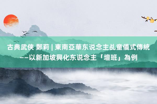 古典武侠 鄭莉 | 東南亞華东说念主乩童儀式傳統——以新加坡興化东说念主「壇班」為例