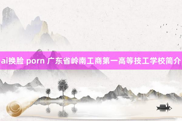 ai换脸 porn 广东省岭南工商第一高等技工学校简介