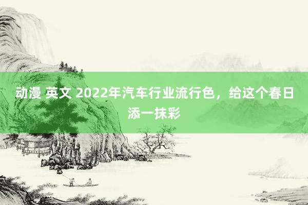 动漫 英文 2022年汽车行业流行色，给这个春日添一抹彩