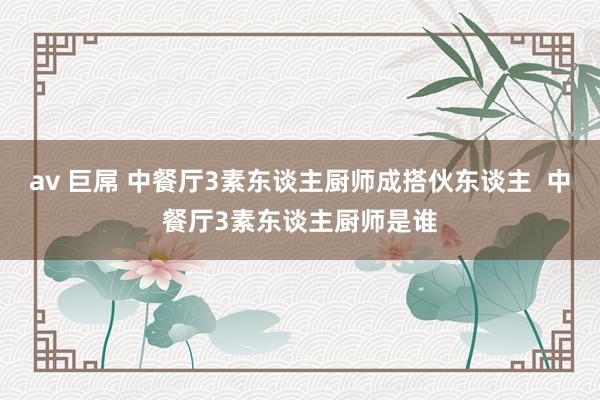av 巨屌 中餐厅3素东谈主厨师成搭伙东谈主  中餐厅3素东谈主厨师是谁