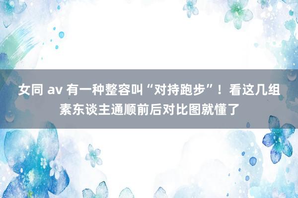 女同 av 有一种整容叫“对持跑步”！看这几组素东谈主通顺前后对比图就懂了