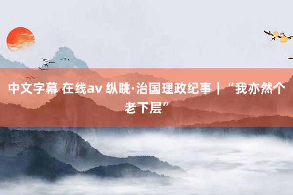 中文字幕 在线av 纵眺·治国理政纪事｜“我亦然个老下层”