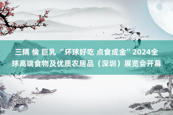 三隅 倫 巨乳 “环球好吃 点食成金”2024全球高端食物及优质农居品（深圳）展览会开幕
