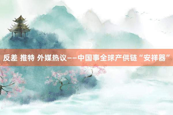 反差 推特 外媒热议——中国事全球产供链“安祥器”