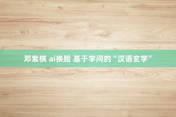 邓紫棋 ai换脸 基于学问的“汉语玄学”