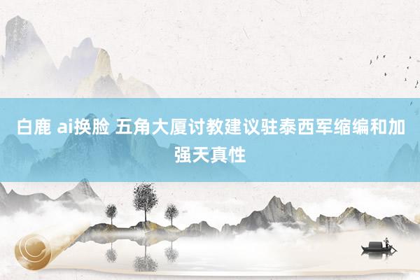 白鹿 ai换脸 五角大厦讨教建议驻泰西军缩编和加强天真性