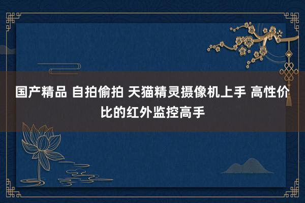 国产精品 自拍偷拍 天猫精灵摄像机上手 高性价比的红外监控高手