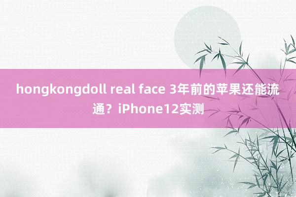 hongkongdoll real face 3年前的苹果还能流通？iPhone12实测