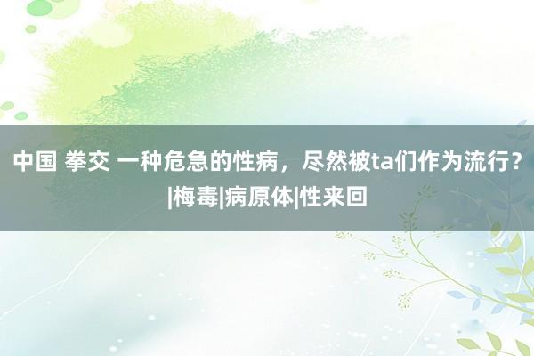 中国 拳交 一种危急的性病，尽然被ta们作为流行？|梅毒|病原体|性来回