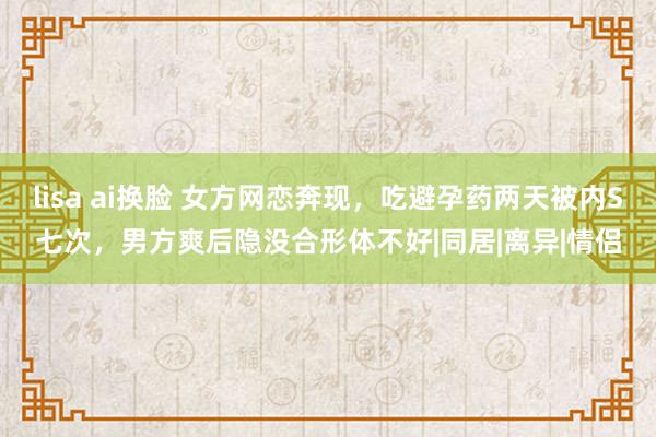 lisa ai换脸 女方网恋奔现，吃避孕药两天被内S七次，男方爽后隐没合形体不好|同居|离异|情侣