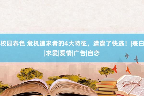 校园春色 危机追求者的4大特征，遭逢了快逃！|表白|求爱|爱情|广告|自恋