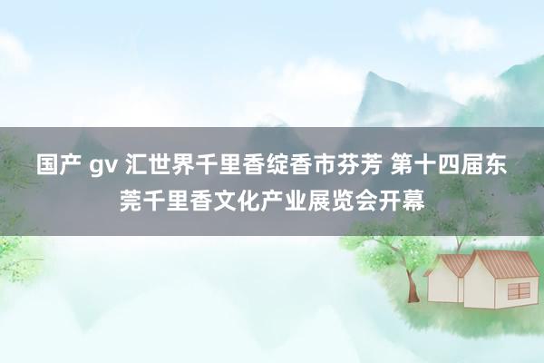 国产 gv 汇世界千里香绽香市芬芳 第十四届东莞千里香文化产业展览会开幕