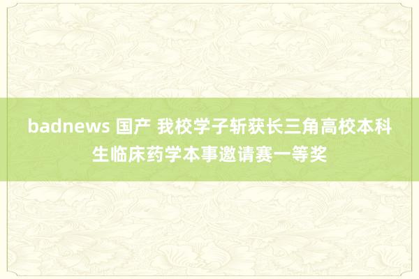 badnews 国产 我校学子斩获长三角高校本科生临床药学本事邀请赛一等奖