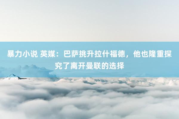 暴力小说 英媒：巴萨挑升拉什福德，他也隆重探究了离开曼联的选择