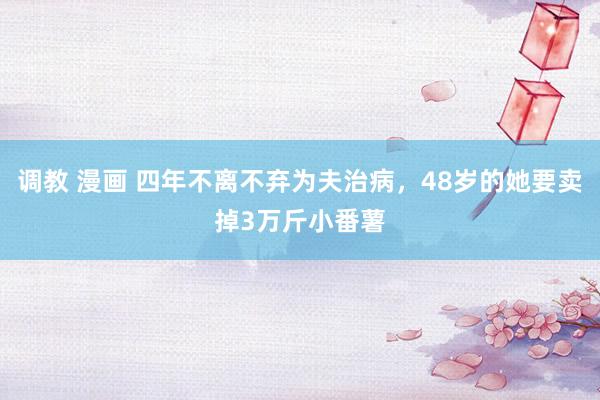 调教 漫画 四年不离不弃为夫治病，48岁的她要卖掉3万斤小番薯