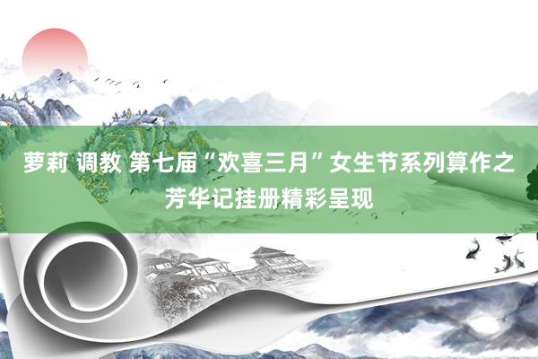 萝莉 调教 第七届“欢喜三月”女生节系列算作之芳华记挂册精彩呈现