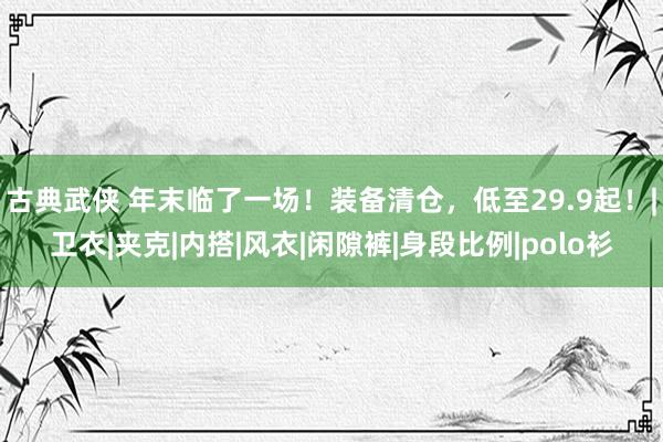 古典武侠 年末临了一场！装备清仓，低至29.9起！|卫衣|夹克|内搭|风衣|闲隙裤|身段比例|polo衫