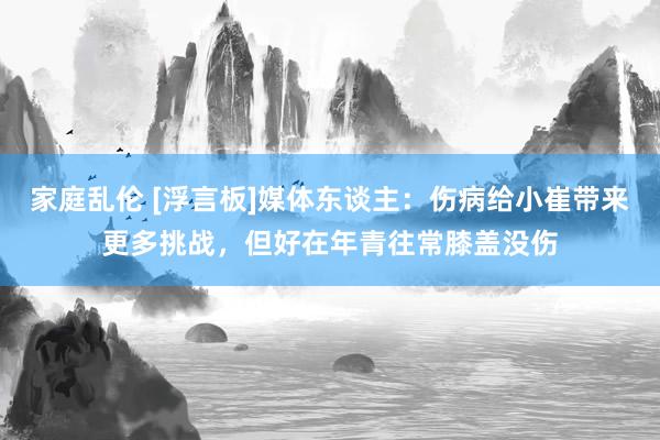 家庭乱伦 [浮言板]媒体东谈主：伤病给小崔带来更多挑战，但好在年青往常膝盖没伤