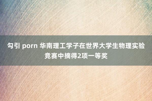 勾引 porn 华南理工学子在世界大学生物理实验竞赛中摘得2项一等奖