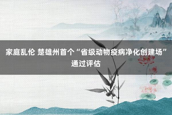 家庭乱伦 楚雄州首个“省级动物疫病净化创建场”通过评估