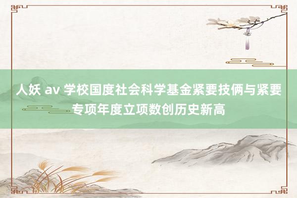 人妖 av 学校国度社会科学基金紧要技俩与紧要专项年度立项数创历史新高