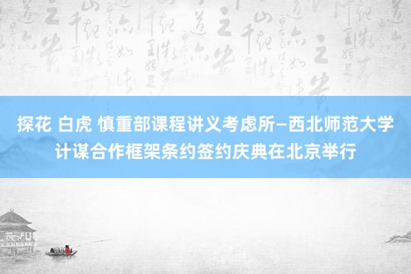 探花 白虎 慎重部课程讲义考虑所—西北师范大学计谋合作框架条约签约庆典在北京举行