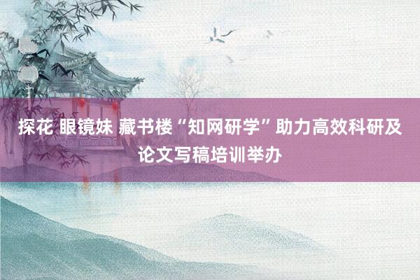探花 眼镜妹 藏书楼“知网研学”助力高效科研及论文写稿培训举办