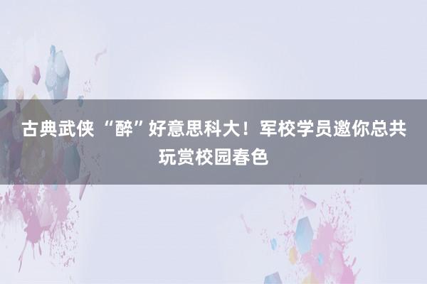 古典武侠 “醉”好意思科大！军校学员邀你总共玩赏校园春色