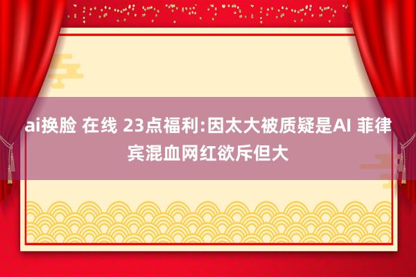 ai换脸 在线 23点福利:因太大被质疑是AI 菲律宾混血网红欲斥但大