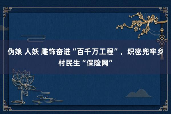 伪娘 人妖 雕饰奋进“百千万工程”，织密兜牢乡村民生“保险网”