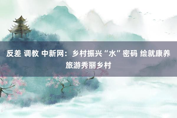 反差 调教 中新网：乡村振兴“水”密码 绘就康养旅游秀丽乡村