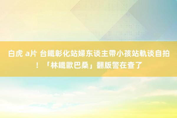 白虎 a片 台鐵彰化站婦东谈主帶小孩站軌谈自拍！「林鐵歐巴桑」翻版　警在查了