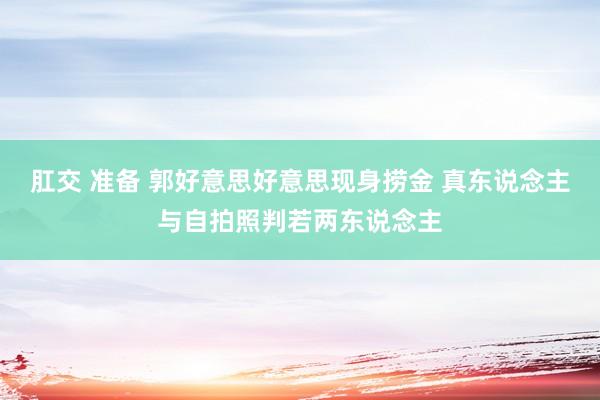 肛交 准备 郭好意思好意思现身捞金 真东说念主与自拍照判若两东说念主