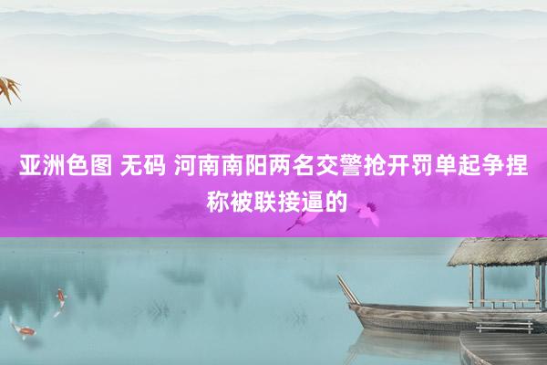 亚洲色图 无码 河南南阳两名交警抢开罚单起争捏 称被联接逼的
