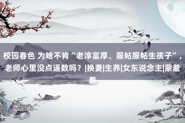 校园春色 为啥不肯“老淳富厚、服帖服帖生孩子”，老师心里没点逼数吗？|换妻|生养|女东说念主|蒙羞