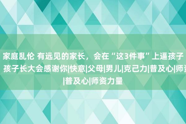 家庭乱伦 有远见的家长，会在“这3件事”上逼孩子一把，孩子长大会感谢你|快意|父母|男儿|克己力|普及心|师资力量