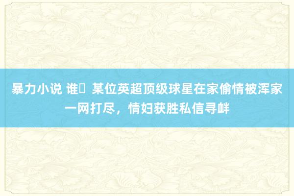 暴力小说 谁❓某位英超顶级球星在家偷情被浑家一网打尽，情妇获胜私信寻衅