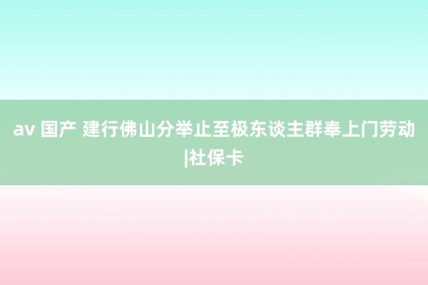av 国产 建行佛山分举止至极东谈主群奉上门劳动|社保卡