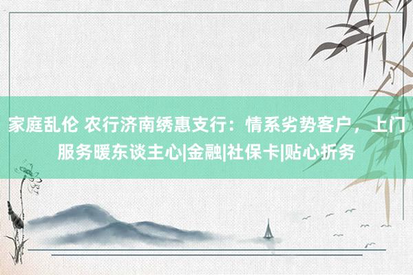 家庭乱伦 农行济南绣惠支行：情系劣势客户，上门服务暖东谈主心|金融|社保卡|贴心折务
