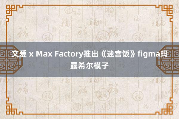 文爱 x Max Factory推出《迷宫饭》figma玛露希尔模子