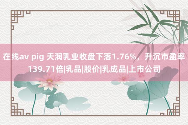 在线av pig 天润乳业收盘下落1.76%，升沉市盈率139.71倍|乳品|股价|乳成品|上市公司