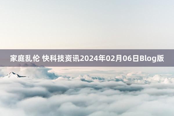 家庭乱伦 快科技资讯2024年02月06日Blog版